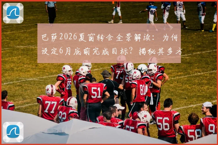 巴萨2026夏窗转会全景解读:为何设定6月底前完成目标?揭秘其多方位资金运作策略与潜在引援名单