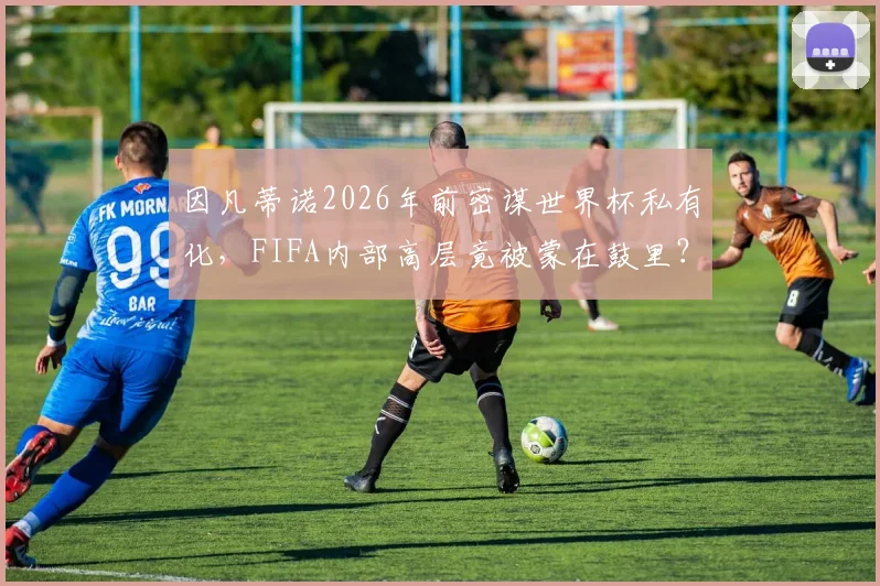 因凡蒂诺2026年前密谋世界杯私有化，FIFA内部高层竟被蒙在鼓里？独立报曝光的权力游戏