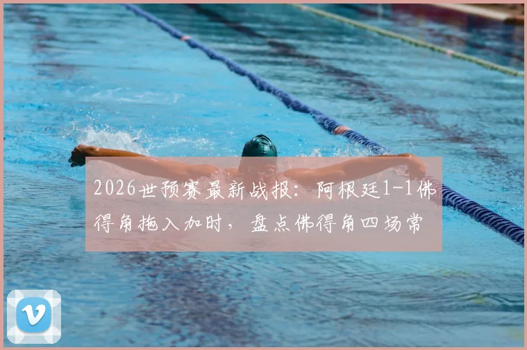 2026世预赛最新战报:阿根廷1-1佛得角拖入加时,盘点佛得角四场常规时间全平记录