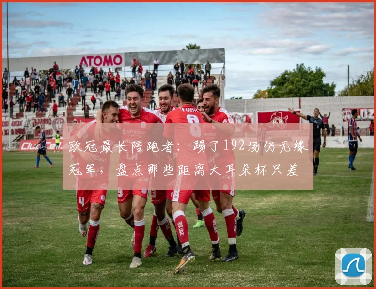 欧冠最长陪跑者:踢了192场仍无缘冠军,盘点那些距离大耳朵杯只差一步的悲情球队