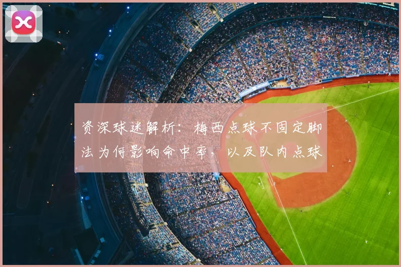 资深球迷解析：梅西点球不固定脚法为何影响命中率，以及队内点球手为何难以更替