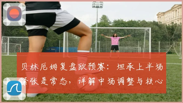 贝林厄姆复盘欧预赛：坦承上半场紧张是常态，详解中场调整与核心球员如何承担责任