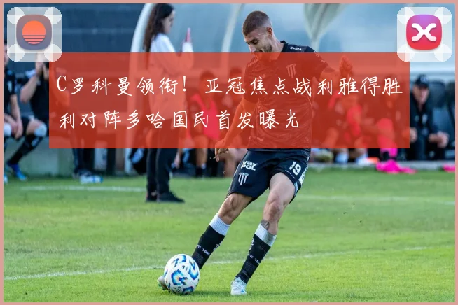 C罗科曼领衔！亚冠焦点战利雅得胜利对阵多哈国民首发曝光