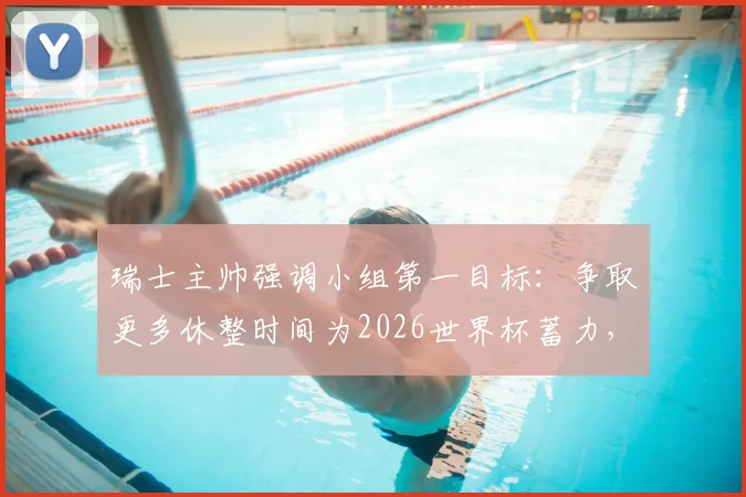 瑞士主帅强调小组第一目标：争取更多休整时间为2026世界杯蓄力，详解战略考量