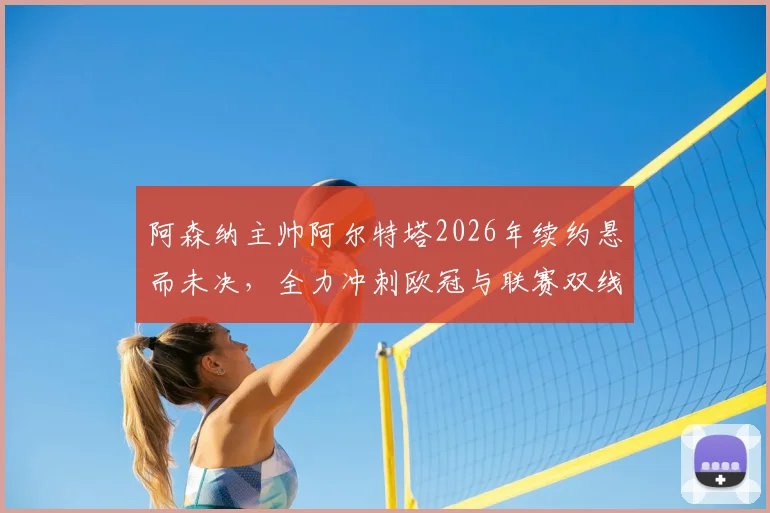 阿森纳主帅阿尔特塔2026年续约悬而未决,全力冲刺欧冠与联赛双线争冠是当前唯一重心