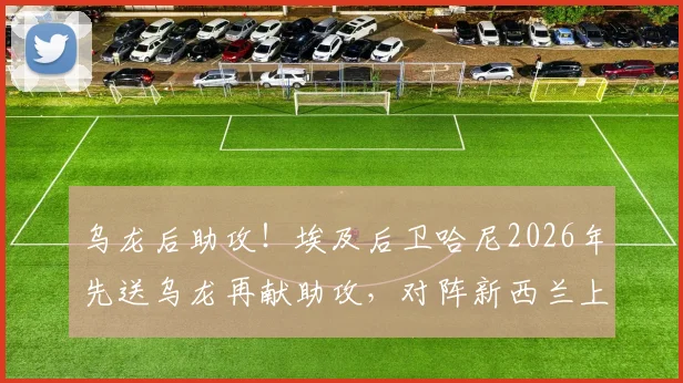 乌龙后助攻！埃及后卫哈尼2026年先送乌龙再献助攻，对阵新西兰上演将功补过