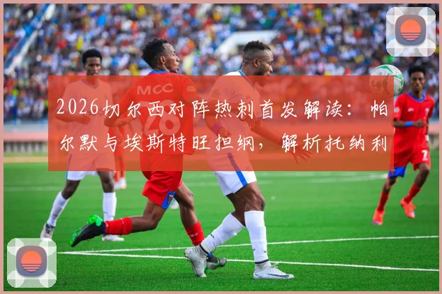 2026切尔西对阵热刺首发解读：帕尔默与埃斯特旺担纲，解析托纳利、罗伯逊关键作用