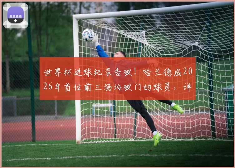 世界杯进球纪录告破！哈兰德成2026年首位前三场均破门的球员，详解其超强状态背后秘密