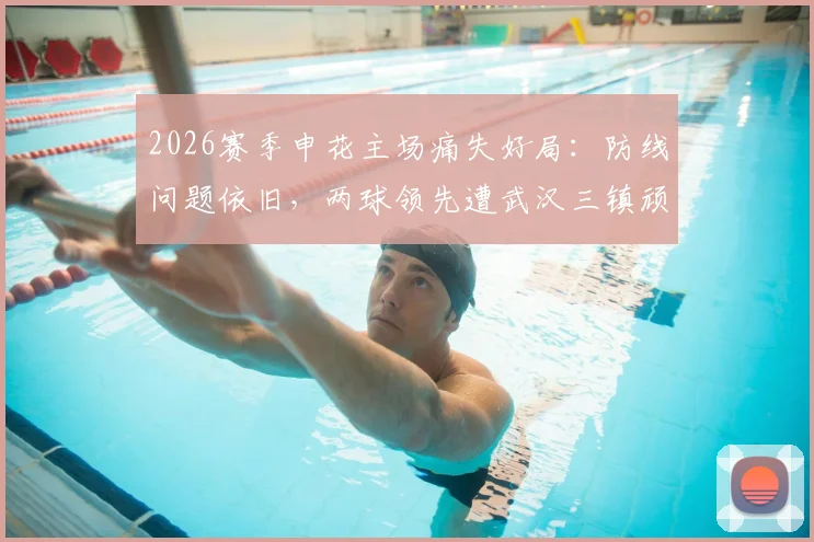 2026赛季申花主场痛失好局:防线问题依旧,两球领先遭武汉三镇顽强逼平