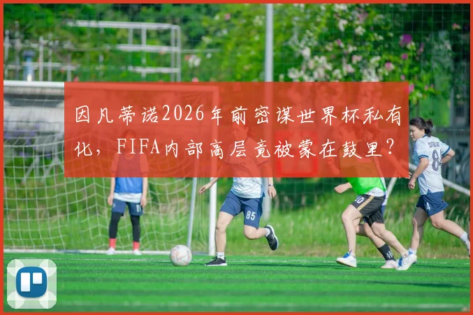 因凡蒂诺2026年前密谋世界杯私有化，FIFA内部高层竟被蒙在鼓里？独立报曝光的权力游戏