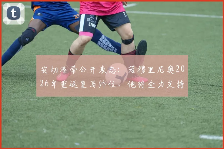 安切洛蒂公开表态：若穆里尼奥2026年重返皇马帅位，他将全力支持并为此感到高兴，回顾两人执教渊源与关系