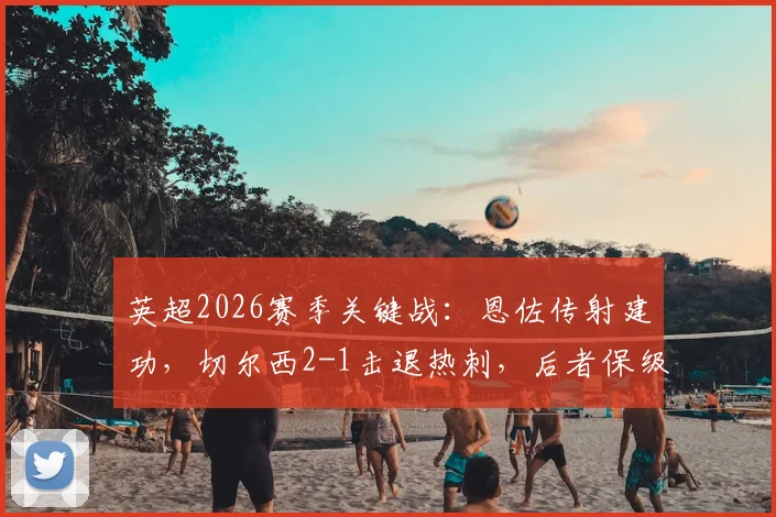 英超2026赛季关键战：恩佐传射建功，切尔西2-1击退热刺，后者保级形势依然严峻