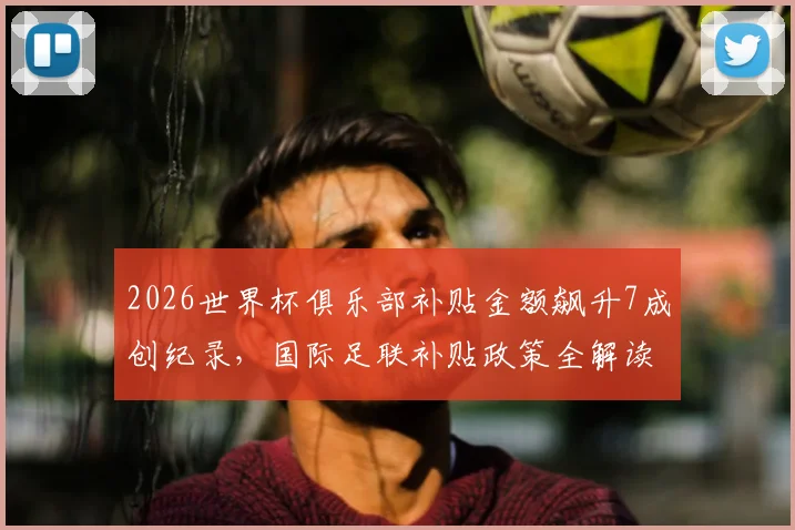 2026世界杯俱乐部补贴金额飙升7成创纪录，国际足联补贴政策全解读与俱乐部受益分析