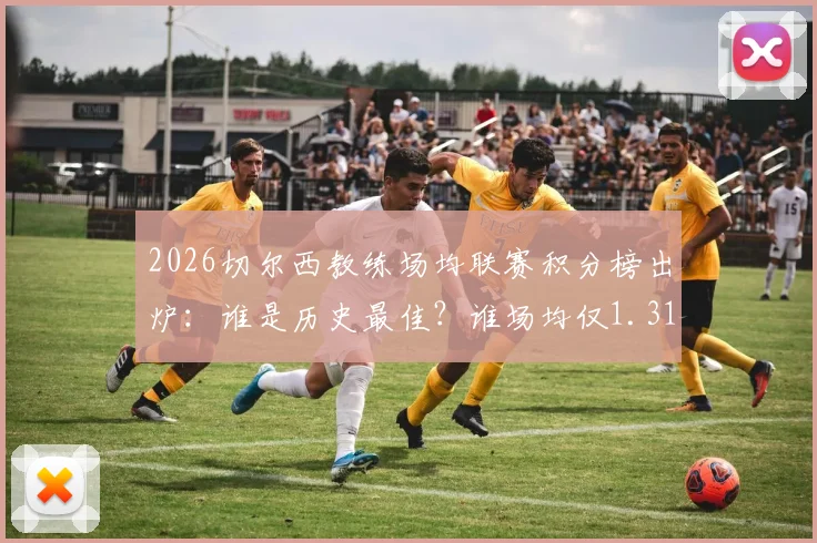 2026切尔西教练场均联赛积分榜出炉：谁是历史最佳？谁场均仅1.31分垫底？数据全解析