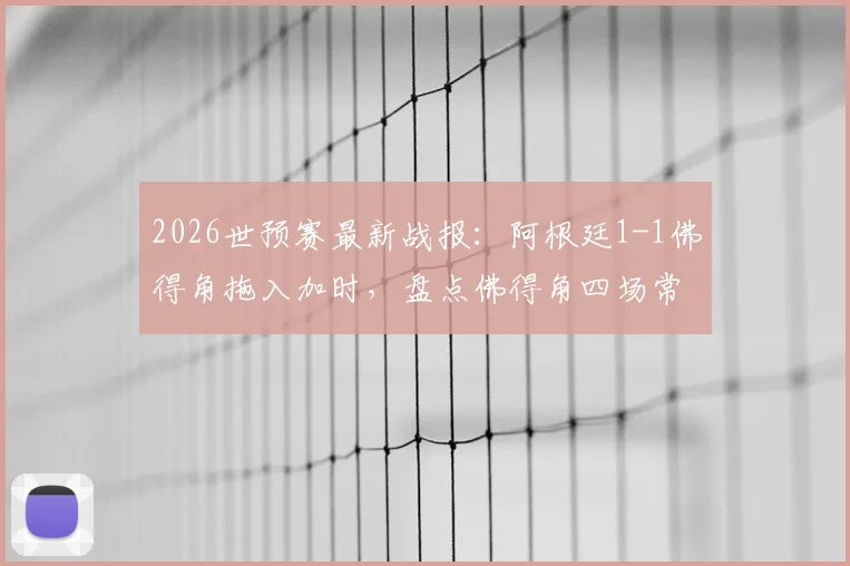 2026世预赛最新战报：阿根廷1-1佛得角拖入加时，盘点佛得角四场常规时间全平记录
