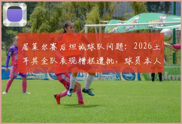 居莱尔赛后坦诚球队问题：2026土耳其全队表现糟糕遭批，球员本人如何看待未来？
