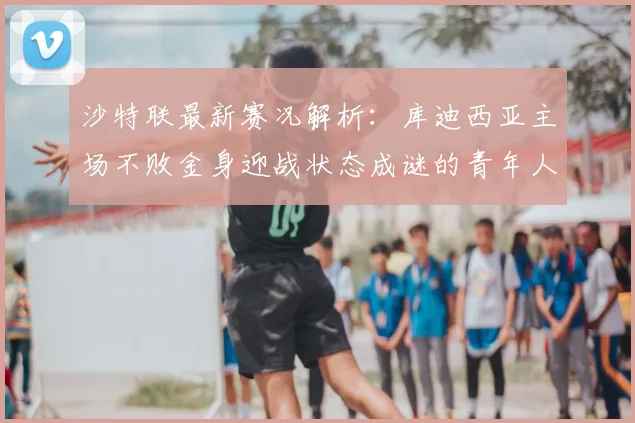 沙特联最新赛况解析：库迪西亚主场不败金身迎战状态成谜的青年人，上轮推迟影响几何