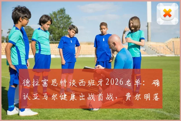 德拉富恩特谈西班牙2026名单:确认亚马尔健康出战首战,费尔明落选原因引热议