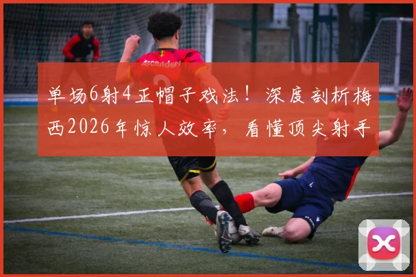 单场6射4正帽子戏法！深度剖析梅西2026年惊人效率，看懂顶尖射手射门水平