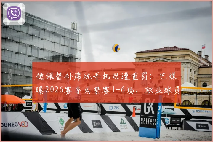 德佩替补席玩手机恐遭重罚：巴媒曝2026赛季或禁赛1-6场，职业球员纪律问题再引关注