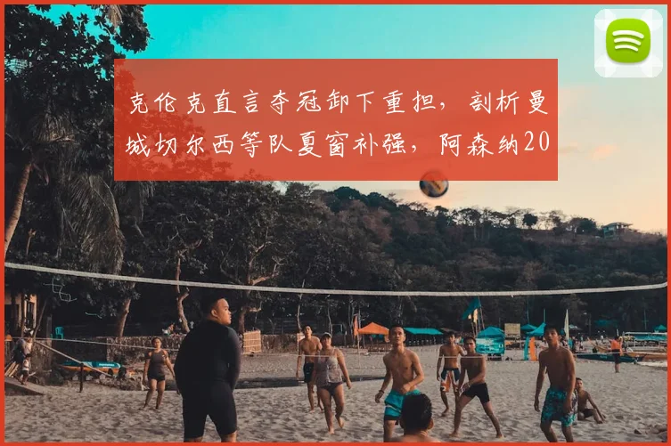 克伦克直言夺冠卸下重担，剖析曼城切尔西等队夏窗补强，阿森纳2026英超卫冕之路挑战重重