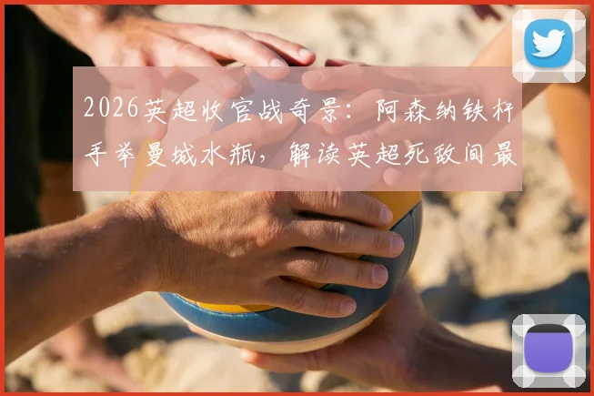 2026英超收官战奇景：阿森纳铁杆手举曼城水瓶，解读英超死敌间最强反击艺术