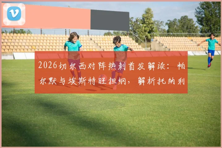 2026切尔西对阵热刺首发解读:帕尔默与埃斯特旺担纲,解析托纳利、罗伯逊关键作用