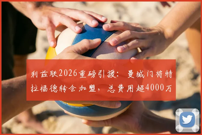 利兹联2026重磅引援：曼城门将特拉福德转会加盟，总费用超4000万镑的转会详情与幕后分析