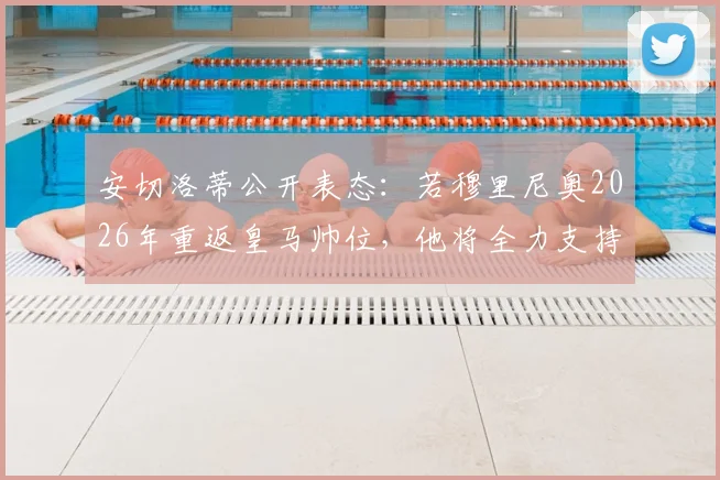 安切洛蒂公开表态：若穆里尼奥2026年重返皇马帅位，他将全力支持并为此感到高兴，回顾两人执教渊源与关系