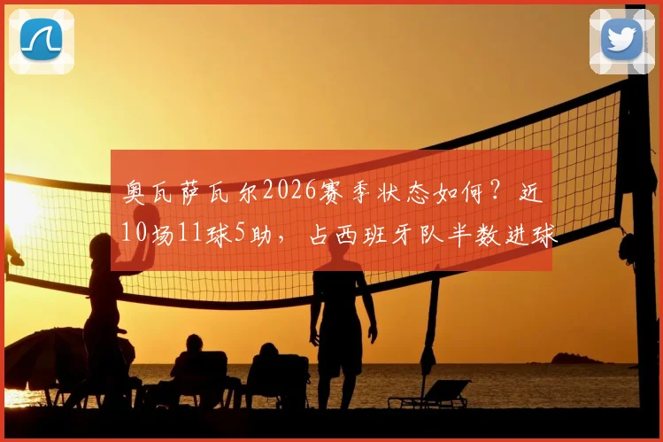 奥瓦萨瓦尔2026赛季状态如何？近10场11球5助，占西班牙队半数进球，浅析其核心作用与未来前景