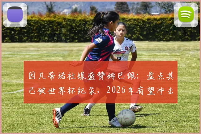 因凡蒂诺社媒盛赞姆巴佩：盘点其已破世界杯纪录，2026年有望冲击哪些新里程碑？