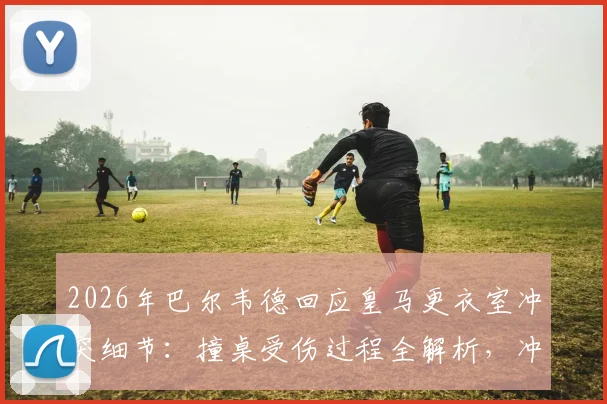 2026年巴尔韦德回应皇马更衣室冲突细节:撞桌受伤过程全解析,冲突队友身份及皇马内部处理跟进