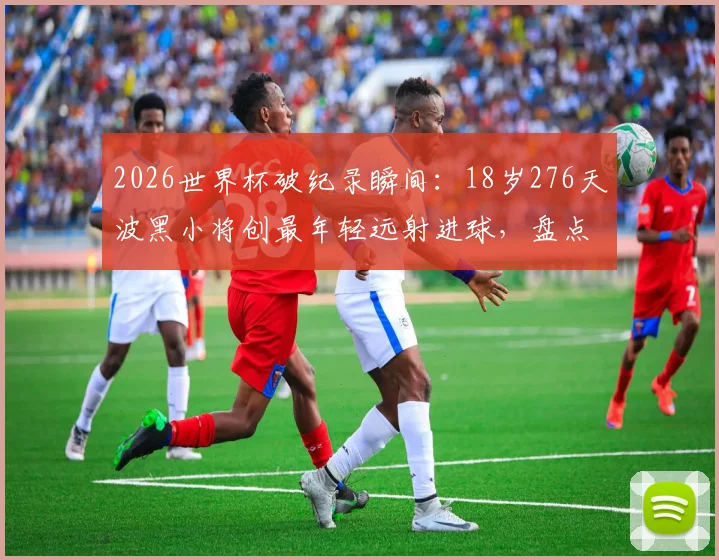 2026世界杯破纪录瞬间：18岁276天波黑小将创最年轻远射进球，盘点足坛新星崛起之路