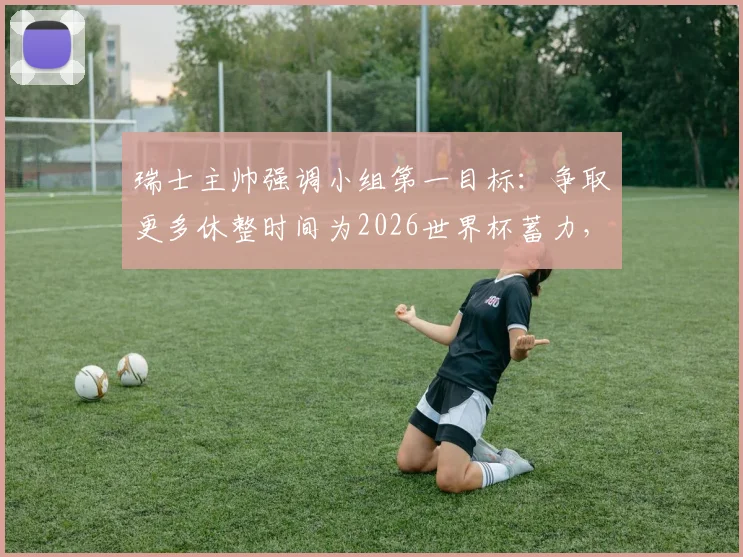 瑞士主帅强调小组第一目标：争取更多休整时间为2026世界杯蓄力，详解战略考量