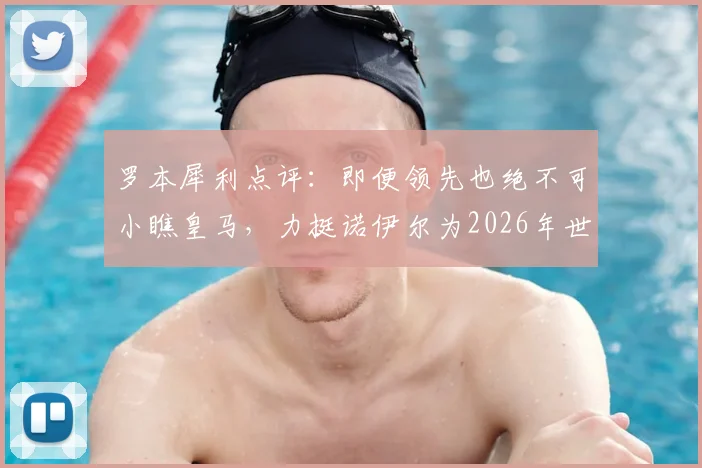罗本犀利点评：即便领先也绝不可小瞧皇马，力挺诺伊尔为2026年世界最佳门将，回顾交锋历史