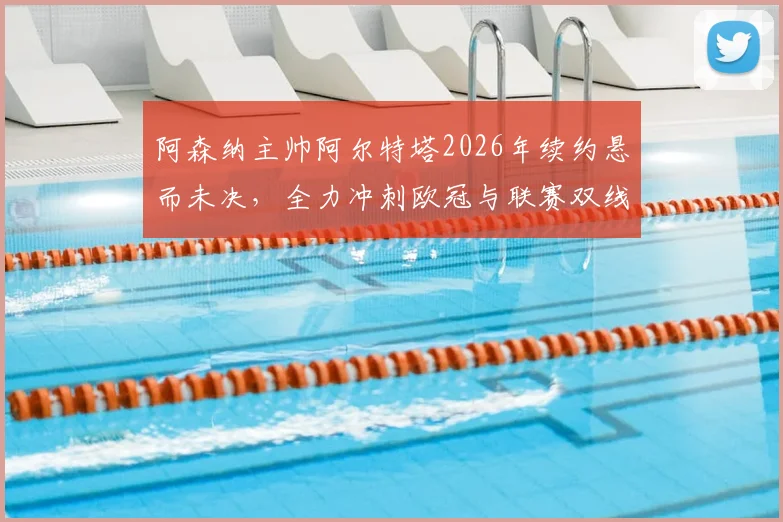 阿森纳主帅阿尔特塔2026年续约悬而未决，全力冲刺欧冠与联赛双线争冠是当前唯一重心
