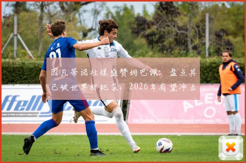 因凡蒂诺社媒盛赞姆巴佩：盘点其已破世界杯纪录，2026年有望冲击哪些新里程碑？