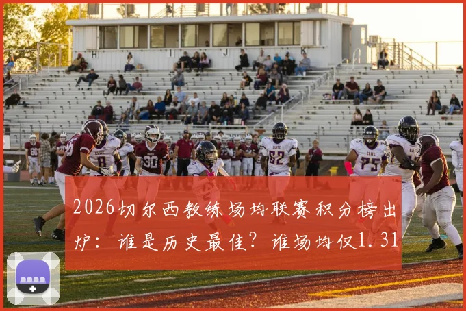2026切尔西教练场均联赛积分榜出炉：谁是历史最佳？谁场均仅1.31分垫底？数据全解析