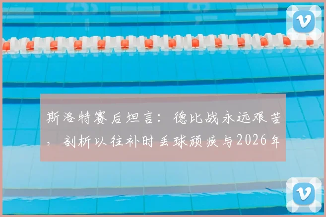 斯洛特赛后坦言：德比战永远艰苦，剖析以往补时丢球顽疾与2026年绝杀制胜关键