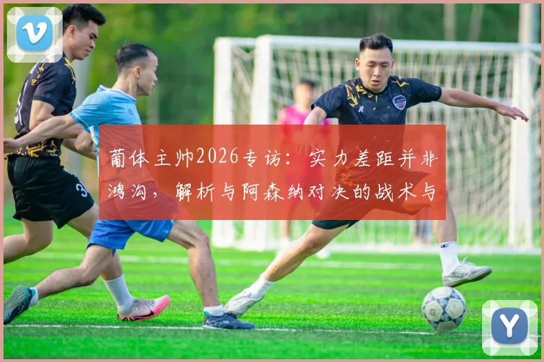 葡体主帅2026专访:实力差距并非鸿沟,解析与阿森纳对决的战术与心态关键