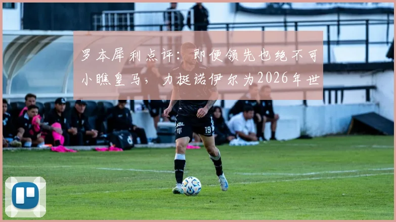 罗本犀利点评:即便领先也绝不可小瞧皇马,力挺诺伊尔为2026年世界最佳门将,回顾交锋历史