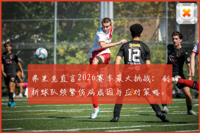 弗里克直言2026赛季最大挑战：剖析球队频繁伤病成因与应对策略，夺冠后才谈庆祝